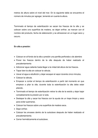 metros de altura sobre el nivel del mar. En la siguiente tabla se encuentra el
número de minutos por agregar, teniendo en cuenta la altura.




Terminado el tiempo de esterilización se sacan los frascos de la olla y se
colocan sobre una superficie de madera, se dejan enfriar, se marcan con el
nombre del producto, fecha de elaboración y se almacenan en un lugar seco y
oscuro.




En olla a presión:




• Colocar en el fondo de la olla a presión una parrilla perforada o de alambre
• Poner los frascos dentro de la olla después de haber realizado el
  precalentamiento
• Adicionar agua caliente hasta llegar a la mitad del altura de los frascos.
• Tapar bien la olla sin colocar la válvula.
• Llevar el agua a ebullición y dejar escapar el vapor durante cinco minutos.
• Colocar la válvula.
• Empezar a contar el tiempo de esterilización a partir del momento en que
  empiece a pitar la olla; durante toda la esterilización la olla debe estar
  pitando.
• Terminado el tiempo de esterilización retirar la olla de la estufa y dejar bajar
  completamente la presión por sí sola.
• Destapar la olla y sacar los frascos con la ayuda de un trapo limpio y seco
  para evitar quemarse.
• Colocar los frascos sobre una superficie de madera seca.
• Dejar enfriar.
• Colocar los envases dentro de la autoclave después de haber realizado el
  precalentamiento.
• Cerrar herméticamente el autoclave.
 