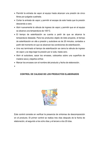 • Permitir la entrada de vapor al equipo hasta alcanzar una presión de cinco
    libras por pulgada cuadrada.
• Cortar la entrada de vapor y permitir el escape de este hasta que la presión
    descienda a cero.
• Abrir nuevamente la válvula de ingreso de vapor y permitir que en el equipo
    se alcance una temperatura de 105° C.
• El tiempo de esterilización se cuenta a partir de que se alcance la
    temperatura deseada. Para los productos objeto de éste proyecto, el tiempo
    de esterilización en olla a presión y autoclave es de 20 minutos, contados a
    partir del momento en que se alcancen las condiciones de esterilización.
• Una vez terminado el tiempo de esterilización se cierra la válvula de ingreso
    de vapor y se deja bajar la presión por sí sola, hasta cero.
• Abrir el autoclave, sacar los envases, colocarlos sobre una superficie de
    madera seca y dejarlos enfriar.
• Marcar los envases con el nombre del producto y fecha de elaboración.
•


        CONTROL DE CALIDAD DE LOS PRODUCTOS ELABORADOS




Este control consiste en verificar la presencia de síntomas de descomposición
en el producto. El primer control se realiza tres días después de la fecha de
elaboración, el segundo a los ocho días y el tercero a los 20 días.
 