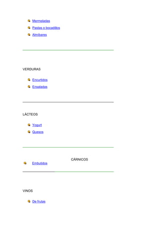 Mermeladas

     Pastas o bocadillos

     Almíbares



___________________________________________________




VERDURAS


     Encurtidos

     Ensaladas



___________________________________________________



LÁCTEOS


     Yogurt

     Quesos



___________________________________________________



                           CÁRNICOS
     Embutidos

___________________________________________________




VINOS


     De frutas
 
