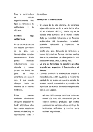Para la lombricultura             de residuos.
se                     utilizan
                                  Ventajas de la lombricultura
específicamente           dos
tipos de lombrices: la
                                  •   El origen de la cría intensiva de lombrices
californiana        y       la
                                      rojas californianas se dio a partir de los años
africana.
                                      50 en California (EEUU). Hasta hoy es la
                                      especie más cultivada en el mundo entero
Lombriz                   roja
                                      dada su rusticidad, tolerancia a los factores
californiana
                                      ambientales     (pH.    temperatura,   humedad),
Es de color rojo oscuro               potencial     reproductor    y   capacidad   de
que respira por medio                 apiñamiento.
de      su     piel,      son     •   Existe una gran demanda de lombrices y
hermafroditas, copulan                humus de lombriz en Europa, mientras que los
semanalmente.           Cada          mercados potenciales para la exportación son
pareja             deposita           pocos entre ellos África, Arabia y Asia.
individualmente           una     •   La cría de lombrices no requiere grandes
cápsula        o        cocon         inversiones, espacios, infraestructura ni
(huevo en forma de                    tiempo.
pera         de          color    •   Quienes practican la lombricultura directa o
amarillento de unos 2                 indirectamente, están ayudando a mejorar la
mm.      )   que       puede          calidad de los suelos de nuestro planeta de
albergar       hasta        un        manera natural y económica, aportando a la
máximo de 9 nuevas                    reposición del humus, elemento indispensable
lombrices.                            para la vida vegetal.

Estas               nuevas               A través del humus de lombriz se restauran
lombrices      abandonan                 tierras que han sido devastadas por la
el capullo alrededor de                  erosión continua producida por ciertas
los 21 a 28 días y a los                 explotaciones agrícolas, el uso continuo de
tres meses adquieren                     fertilizantes artificiales, y muchos otros
la madurez sexual y se                   factores degradantes.
reproducirán       cada 7
 