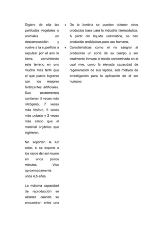 Digiere     de         ella    las   •   De la lombriz se pueden obtener otros
partículas vegetales o                   productos base para la industria farmacéutica.
animales                       en        A partir del líquido celomático, se han
descomposición                  y        producido antibióticos para uso humano.
vuelve a la superficie a             •   Características   como   el   no   sangrar   al
expulsar por el ano la                   producirse un corte de su cuerpo y ser
tierra,          convirtiendo            totalmente inmune al medio contaminado en el
este terreno en uno                      cual vive, como la elevada capacidad de
mucho mas fértil que                     regeneración de sus tejidos, son motivos de
el que pueda lograrse                    investigación para la aplicación en el ser
con        los         mejores           humano
fertilizantes artificiales.
Sus           excrementos
contienen 5 veces más
nitrógeno,         7      veces
más fósforo, 5 veces
más potasio y 2 veces
más       calcio       que      el
material orgánico que
ingirieron.

No    soportan           la    luz
solar, si se expone a
los rayos del sol muere
en        unos            pocos
minutos.                      Vive
aproximadamente
unos 4,5 años.

La máxima capacidad
de    reproducción             se
alcanza       cuando           se
encuentran entre una
 