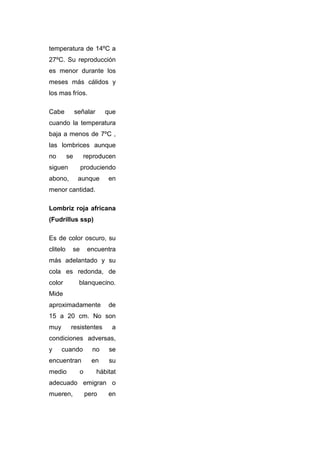 temperatura de 14ºC a
27ºC. Su reproducción
es menor durante los
meses más cálidos y
los mas fríos.

Cabe           señalar      que
cuando la temperatura
baja a menos de 7ºC ,
las lombrices aunque
no        se     reproducen
siguen           produciendo
abono,          aunque       en
menor cantidad.

Lombriz roja africana
(Fudrillus ssp)

Es de color oscuro, su
clitelo    se       encuentra
más adelantado y su
cola es redonda, de
color           blanquecino.
Mide
aproximadamente              de
15 a 20 cm. No son
muy        resistentes        a
condiciones adversas,
y     cuando          no     se
encuentran            en     su
medio           o        hábitat
adecuado emigran o
mueren,             pero     en
 