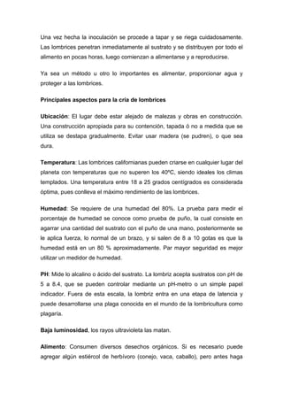 Una vez hecha la inoculación se procede a tapar y se riega cuidadosamente.
Las lombrices penetran inmediatamente al sustrato y se distribuyen por todo el
alimento en pocas horas, luego comienzan a alimentarse y a reproducirse.

Ya sea un método u otro lo importantes es alimentar, proporcionar agua y
proteger a las lombrices.

Principales aspectos para la cría de lombrices

Ubicación: El lugar debe estar alejado de malezas y obras en construcción.
Una construcción apropiada para su contención, tapada ó no a medida que se
utiliza se destapa gradualmente. Evitar usar madera (se pudren), o que sea
dura.

Temperatura: Las lombrices californianas pueden criarse en cualquier lugar del
planeta con temperaturas que no superen los 40ºC, siendo ideales los climas
templados. Una temperatura entre 18 a 25 grados centígrados es considerada
óptima, pues conlleva el máximo rendimiento de las lombrices.

Humedad: Se requiere de una humedad del 80%. La prueba para medir el
porcentaje de humedad se conoce como prueba de puño, la cual consiste en
agarrar una cantidad del sustrato con el puño de una mano, posteriormente se
le aplica fuerza, lo normal de un brazo, y si salen de 8 a 10 gotas es que la
humedad está en un 80 % aproximadamente. Par mayor seguridad es mejor
utilizar un medidor de humedad.

PH: Mide lo alcalino o ácido del sustrato. La lombriz acepta sustratos con pH de
5 a 8.4, que se pueden controlar mediante un pH-metro o un simple papel
indicador. Fuera de esta escala, la lombriz entra en una etapa de latencia y
puede desarrollarse una plaga conocida en el mundo de la lombricultura como
plagaría.

Baja luminosidad, los rayos ultravioleta las matan.

Alimento: Consumen diversos desechos orgánicos. Si es necesario puede
agregar algún estiércol de herbívoro (conejo, vaca, caballo), pero antes haga
 