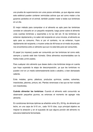 una prueba de supervivencia con unos pocos animales, ya que algunas veces
este estiércol pueden contener vermicidas activos que así como matan a los
gusanos parásitos en el animal, también pueden matar a todas sus lombrices
en un día.

El mejor método para comprobar si el alimento es apto para las lombrices
consiste en colocarlo en un pequeño recipiente, luego poner sobre el alimento
unas cuantas lombrices y exponerlas a la luz del sol. Si las lombrices se
entierran rápidamente y no salen del recipiente en unos minutos, el alimento es
apto para su consumo. Pero si por el contrario, no se entierran, huyen
rápidamente del recipiente, o mueren antes de 48 horas en el medio de prueba,
nos encontramos ante un alimento que aun no esta listo para ser consumido.

El papel (no impreso) puede ser consumido por las lombrices tal como está,
siempre y cuando esté bien húmedo. Otros alimentos recomendables son la
hierba mate y el té usados.

Para cualquier otro alimento que desee darle a las lombrices tenga en cuenta
que haya superado la etapa de descomposición, ya que las lombrices no
pueden vivir en un medio extremadamente ácido o alcalino, o bien demasiado
caliente.

Evite metales, goma, plásticos, productos químicos, aceites, solventes,
insecticidas, jabones, pintura, etc. Plantas venenosas o las que se han rociado
con insecticidas.

Cuándo alimentar las lombrices: Cuando el alimento está consumido se
observarán pequeños grumos, es entonces el momento de agregar más
alimento.

En condiciones térmicas óptimas se añadirán entre 20 y 30 Kg. de alimento por
lecho, en una capa de 5-10 cm., cada 10-15 días, cuyo principal objetivo es
mejorar la aireación y en el supuesto de que alguna porción del alimento no
estuviera totalmente fermentada.
 