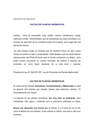 Alimentos Sin Químicos

                     CULTIVO DE PLANTAS AROMATICAS




Cultivos    como la manzanilla, ruda, tomillo, romero, hierbabuena, perejil,
caléndula, tomillo, deshidratados, que se caracterizan por estar sometidos a un
proceso de absorción de la humedad propia de la planta, para luego fijar sus
elementos activos.

De este proceso surge un producto que se mantiene fresco de seis a doce
meses sin perder su sabor y propiedades. Cabe destacar que se puede obtener
cofinanciación del FPAA (El fondo para la Acción Ambiental y la Niñez), para
poder buscar incursionar en nuevos mercados del exterior y exportar los
productos así como lograr abastecer los a nivel local y nacional.



Proyecto de Ley Nº. 2941/97-CR. “Ley de Promoción de Plantas Medicinales"



                     CULTIVO DE PLANTAS AROMATICAS

El cultivo de las Hierbas Aromáticas, Condimentarias y Medicinales es fácil
en general. Son plantas que resultan ideales para jardineros novatos. Te
recompensarán con creces.

La mayoría de las plantas aromáticas van muy bien en jardineras, pero
necesitarán más agua y nutrientes que si estuvieran plantadas en tierra.


Busca una ubicación con mucha luz, al menos, 4 o 6 horas de sol al día,
como el alféizar de una ventana. Si las cultivas en interior, que sea un sitio muy
luminoso.
 