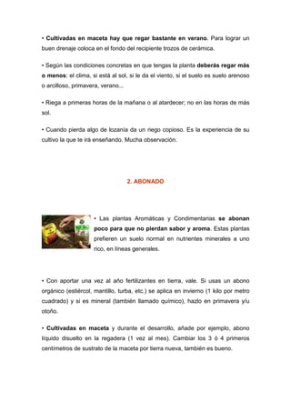 • Cultivadas en maceta hay que regar bastante en verano. Para lograr un
buen drenaje coloca en el fondo del recipiente trozos de cerámica.

• Según las condiciones concretas en que tengas la planta deberás regar más
o menos: el clima, si está al sol, si le da el viento, si el suelo es suelo arenoso
o arcilloso, primavera, verano...

• Riega a primeras horas de la mañana o al atardecer; no en las horas de más
sol.

• Cuando pierda algo de lozanía da un riego copioso. Es la experiencia de su
cultivo la que te irá enseñando. Mucha observación.




                                    2. ABONADO




                     • Las plantas Aromáticas y Condimentarias se abonan
                     poco para que no pierdan sabor y aroma. Estas plantas
                     prefieren un suelo normal en nutrientes minerales a uno
                     rico, en líneas generales.




• Con aportar una vez al año fertilizantes en tierra, vale. Si usas un abono
orgánico (estiércol, mantillo, turba, etc.) se aplica en invierno (1 kilo por metro
cuadrado) y si es mineral (también llamado químico), hazlo en primavera y/u
otoño.

• Cultivadas en maceta y durante el desarrollo, añade por ejemplo, abono
líquido disuelto en la regadera (1 vez al mes). Cambiar los 3 ó 4 primeros
centímetros de sustrato de la maceta por tierra nueva, también es bueno.
 