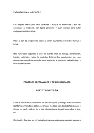 EXPLOTACIÓN AL AIRE LIBRE




Las mejores tierras para criar caracoles - aunque no exclusivas -, son las
orientadas al mediodía, con ligera pendiente y buen drenaje para evitar
encharcamientos de agua.




Mejor si son de componente cálcico y tienen abundante cantidad de humus o
turba.




Hay numerosos aspectos a tener en cuenta entre el manejo, alimentación,
hábitat, materiales, rutina de cuidados, tratamientos, oportunidad, etc., que
desatender uno solo de estos factores puede dar al traste con todo el trabajo y
el dinero empleados.




            PROCESOS ARTESANALES Y DE MANUALIDADES



                           CORTE Y CONFECCIÓN




Corte: Conocer los fundamentos de esta disciplina y manejar adecuadamente
las técnicas: trazado de patrones, toma de medidas para trasladarlas al papel y
dibujar un patrón, cálculo de la tela, disposición de los patrones sobre la tela,
etc.



Confección: Dominar los principios básicos necesarios para aprender a coser a
 