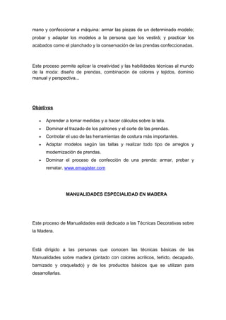 mano y confeccionar a máquina: armar las piezas de un determinado modelo;
probar y adaptar los modelos a la persona que los vestirá; y practicar los
acabados como el planchado y la conservación de las prendas confeccionadas.



Este proceso permite aplicar la creatividad y las habilidades técnicas al mundo
de la moda: diseño de prendas, combinación de colores y tejidos, dominio
manual y perspectiva...




Objetivos

   •   Aprender a tomar medidas y a hacer cálculos sobre la tela.
   •   Dominar el trazado de los patrones y el corte de las prendas.
   •   Controlar el uso de las herramientas de costura más importantes.
   •   Adaptar modelos según las tallas y realizar todo tipo de arreglos y
       modernización de prendas.
   •   Dominar el proceso de confección de una prenda: armar, probar y
       rematar. www.emagister.com




                  MANUALIDADES ESPECIALIDAD EN MADERA




Este proceso de Manualidades está dedicado a las Técnicas Decorativas sobre
la Madera.



Está dirigido a las personas que conocen las técnicas básicas de las
Manualidades sobre madera (pintado con colores acrílicos, teñido, decapado,
barnizado y craquelado) y de los productos básicos que se utilizan para
desarrollarlas.
 