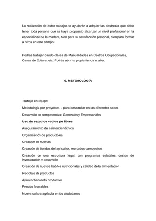 La realización de estos trabajos te ayudarán a adquirir las destrezas que debe
tener toda persona que se haya propuesto alcanzar un nivel profesional en la
especialidad de la madera, bien para su satisfacción personal, bien para formar
a otros en este campo.



Podrás trabajar dando clases de Manualidades en Centros Ocupacionales,
Casas de Cultura, etc. Podrás abrir tu propia tienda o taller.




                               6. METODOLOGÍA




Trabajo en equipo

Metodología por proyectos - para desarrollar en las diferentes sedes

Desarrollo de competencias: Generales y Empresariales

Uso de espacios vacíos y/o libres

Aseguramiento de asistencia técnica

Organización de productores

Creación de huertas

Creación de tiendas del agricultor, mercados campesinos

Creación de una estructura legal, con programas estatales, costos de
investigación y desarrollo

Creación de nuevos hábitos nutricionales y calidad de la alimentación

Reciclaje de productos

Aprovechamiento productivo

Precios favorables

Nueva cultura agrícola en los ciudadanos
 