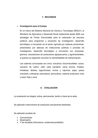 7. RECURSOS



   •   Investigación para el Campo

       En el marco del Sistema Nacional de Ciencia y Tecnología (SNCyT), el
       Ministerio de Agricultura y Desarrollo Rural implementa desde 2004 una
       estrategia de Fondo Concursable para la colocación de recursos
       públicos para programas y proyectos de investigación, desarrollo
       tecnológico e innovación en el sector agrícola por cadenas productivas,
       presentados por alianzas de instituciones públicas o privadas de
       investigación, desarrollo tecnológico e innovación con empresas,
       gremios, asociaciones de productores agropecuarios y agroindustriales,
       a quienes se asignarán recursos no reembolsables de cofinanciación.

       Las cadenas convocadas son arroz; avicultura; biocombustibles; cacao;
       camarón de cultivo; café; caña panelera; carne bovina; frutales;
       hortalizas; lácteos; leguminosas; ovinos y caprinos; papa; pesca
       industrial y artesanal; piscicultura; porcicultura; sistema productivo maíz
       y soya; trigo y yuca.




                               8.   EVALUACION



La evaluación es integral, activa, permanente, dentro y fuera de la sede.



Se aplicarán instrumentos de evaluación previamente diseñados



Se aplicarán pruebas de:

   •   Conocimiento
   •   Desempeño
   •   Y de resultado (financieros, evidencias-portafolio)
 