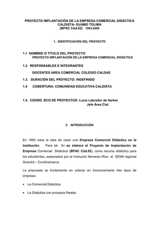 PROYECTO IMPLANTACIÓN DE LA EMPRESA COMERCIAL DIDÁCTICA
                    CALDISTA- GUAMO TOLIMA
                     (BPAC Cód.02) 1993-2009



                       1. IDENTIFICACIÓN DEL PROYECTO



1.1 NOMBRE O TITULO DEL PROYECTO
         PROYECTO IMPLANTACIÓN DE LA EMPRESA COMERCIAL DIDÁCTICA

1.2. RESPONSABLES E INTEGRANTES

         DOCENTES AREA COMERCIAL COLEGIO CALDAS

1.3. DURACIÓN DEL PROYECTO: INDEFINIDO

1.4      COBERTURA: COMUNIDAD EDUCATIVA CALDISTA



1.5. COORD. BCO DE PROYECTOS: Lucia Labrador de Harker
                                   Jefe Área Cial.




                                 2. INTRODUCCIÓN




En 1993 nace la idea de crear una Empresa Comercial Didáctica en la
Institución.     Para tal      fin se elabora el Proyecto de Implantación de
Empresa Comercial Didáctica (BPAC Cód.02), como recurso didáctico para
los estudiantes, asesorados por el Instructor Nemesio Ríos el SENA regional
Girardot – Cundinamarca.

La propuesta se fundamenta en colocar en funcionamiento tres tipos de
empresa:

•     La Comercial Didáctica

•     La Didáctica con procesos Reales
 