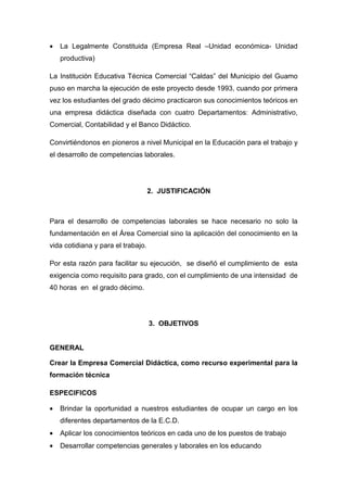 •   La Legalmente Constituida (Empresa Real –Unidad económica- Unidad
    productiva)

La Institución Educativa Técnica Comercial “Caldas” del Municipio del Guamo
puso en marcha la ejecución de este proyecto desde 1993, cuando por primera
vez los estudiantes del grado décimo practicaron sus conocimientos teóricos en
una empresa didáctica diseñada con cuatro Departamentos: Administrativo,
Comercial, Contabilidad y el Banco Didáctico.

Convirtiéndonos en pioneros a nivel Municipal en la Educación para el trabajo y
el desarrollo de competencias laborales.




                                    2. JUSTIFICACIÓN



Para el desarrollo de competencias laborales se hace necesario no solo la
fundamentación en el Área Comercial sino la aplicación del conocimiento en la
vida cotidiana y para el trabajo.

Por esta razón para facilitar su ejecución, se diseñó el cumplimiento de esta
exigencia como requisito para grado, con el cumplimiento de una intensidad de
40 horas en el grado décimo.




                                    3. OBJETIVOS


GENERAL

Crear la Empresa Comercial Didáctica, como recurso experimental para la
formación técnica

ESPECIFICOS

•   Brindar la oportunidad a nuestros estudiantes de ocupar un cargo en los
    diferentes departamentos de la E.C.D.
•   Aplicar los conocimientos teóricos en cada uno de los puestos de trabajo
•   Desarrollar competencias generales y laborales en los educando
 