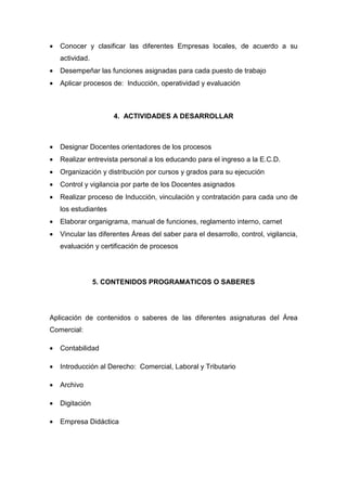 •   Conocer y clasificar las diferentes Empresas locales, de acuerdo a su
    actividad.
•   Desempeñar las funciones asignadas para cada puesto de trabajo
•   Aplicar procesos de: Inducción, operatividad y evaluación



                      4. ACTIVIDADES A DESARROLLAR



•   Designar Docentes orientadores de los procesos
•   Realizar entrevista personal a los educando para el ingreso a la E.C.D.
•   Organización y distribución por cursos y grados para su ejecución
•   Control y vigilancia por parte de los Docentes asignados
•   Realizar proceso de Inducción, vinculación y contratación para cada uno de
    los estudiantes
•   Elaborar organigrama, manual de funciones, reglamento interno, carnet
•   Vincular las diferentes Áreas del saber para el desarrollo, control, vigilancia,
    evaluación y certificación de procesos




                 5. CONTENIDOS PROGRAMATICOS O SABERES




Aplicación de contenidos o saberes de las diferentes asignaturas del Área
Comercial:

•   Contabilidad

•   Introducción al Derecho: Comercial, Laboral y Tributario

•   Archivo

•   Digitación

•   Empresa Didáctica
 