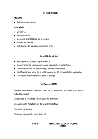 6. RECURSOS

FISICOS

•   Aulas convencionales

HUMANOS

•   Directivos
•   Administrativos
•   Docentes orientadores de procesos
•   Padres de Familia
•   Estudiantes de grado décimo grado once




                               7. METODOLOGIA

•   Trabajo en equipo por departamentos
•   Control a través de instrumentos de evaluación pre-diseñados
•   Concertación con los estudiantes, para su vinculación
•   Certificación por parte de la Institución de las 40 horas práctica realizadas
•   Desarrollo de competencias para el trabajo



                                 8. EVALUACIÓN


Integral, permanente, dentro y fuera de la Institución, en forma oral, escrita,
individual, grupal.

De acuerdo al resultado en cada puesto de trabajo

Con valoración Aceptable es de carácter repetitiva

Requisito para grado

Fecha de elaboración: Abril de 2009



                      Vo.Bo.             FERNANDO GUZMAN MOSOS
                                                 Rector
 