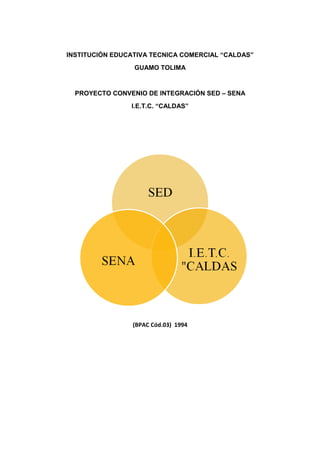INSTITUCIÓN EDUCATIVA TECNICA COMERCIAL “CALDAS”
                 GUAMO TOLIMA


  PROYECTO CONVENIO DE INTEGRACIÓN SED – SENA
                I.E.T.C. “CALDAS”




                 (BPAC Cód.03) 1994
 