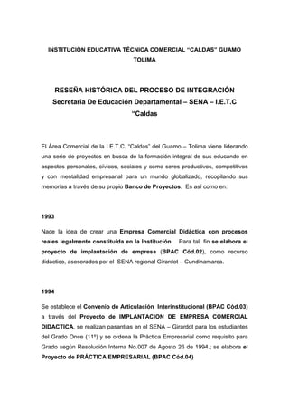INSTITUCIÓN EDUCATIVA TÉCNICA COMERCIAL “CALDAS” GUAMO
                                  TOLIMA




       RESEÑA HISTÓRICA DEL PROCESO DE INTEGRACIÓN
    Secretaria De Educación Departamental – SENA – I.E.T.C
                                 “Caldas



El Área Comercial de la I.E.T.C. “Caldas” del Guamo – Tolima viene liderando
una serie de proyectos en busca de la formación integral de sus educando en
aspectos personales, cívicos, sociales y como seres productivos, competitivos
y con mentalidad empresarial para un mundo globalizado, recopilando sus
memorias a través de su propio Banco de Proyectos. Es así como en:




1993

Nace la idea de crear una Empresa Comercial Didáctica con procesos
reales legalmente constituida en la Institución.   Para tal fin se elabora el
proyecto de implantación de empresa (BPAC Cód.02), como recurso
didáctico, asesorados por el SENA regional Girardot – Cundinamarca.




1994

Se establece el Convenio de Articulación Interinstitucional (BPAC Cód.03)
a través del Proyecto de IMPLANTACION DE EMPRESA COMERCIAL
DIDACTICA, se realizan pasantías en el SENA – Girardot para los estudiantes
del Grado Once (11º) y se ordena la Práctica Empresarial como requisito para
Grado según Resolución Interna No.007 de Agosto 26 de 1994.; se elabora el
Proyecto de PRÁCTICA EMPRESARIAL (BPAC Cód.04)
 