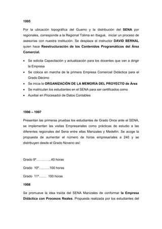 1995

Por la ubicación topográfica del Guamo y la distribución del SENA por
regionales, corresponde a la Regional Tolima en Ibagué, iniciar un proceso de
asesorías con nuestra institución. Se desplaza el instructor DAVID BERNAL
quien hace Reestructuración de los Contenidos Programáticos del Área
Comercial.

•   Se solicita Capacitación y actualización para los docentes que van a dirigir
    la Empresa
•   Se coloca en marcha de la primera Empresa Comercial Didáctica para el
    Grado Décimo
•   Se inicia la ORGANIZACIÓN DE LA MEMORIA DEL PROYECTO de Área
•   Se matriculan los estudiantes en el SENA para ser certificados como
•   Auxiliar en Procesador de Datos Contables




1996 – 1997

Presentan las primeras pruebas los estudiantes de Grado Once ante el SENA,
se implementan las visitas Empresariales como prácticas de estudio a las
diferentes regionales del Sena entre ellas Manizales y Medellín. Se acoge la
propuesta de aumentar el número de horas empresariales a 240 y se
distribuyen desde el Grado Noveno así:




Grado 9º…………..40 horas

Grado 10º……….100 horas

Grado 11º……. 100 horas

1998

Se promueve la idea traída del SENA Manizales de conformar la Empresa
Didáctica con Procesos Reales. Propuesta realizada por los estudiantes del
 