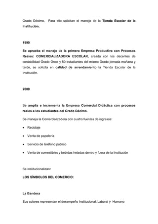 Grado Décimo.      Para ello solicitan el manejo de la Tienda Escolar de la
Institución.




1999

Se aprueba el manejo de la primera Empresa Productiva con Procesos
Reales: COMERCIALIZADORA ESCOLAR, creada con los decentes de
contabilidad Grado Once y 50 estudiantes del mismo Grado jornada mañana y
tarde, se solicita en calidad de arrendamiento la Tienda Escolar de la
Institución.




2000




Se amplia e incrementa la Empresa Comercial Didáctica con procesos
reales a los estudiantes del Grado Décimo.

Se maneja la Comercializadora con cuatro fuentes de ingresos:

•   Reciclaje

•   Venta de papelería

•   Servicio de teléfono público

•   Venta de comestibles y bebidas heladas dentro y fuera de la Institución




Se institucionalizan:

LOS SÍMBOLOS DEL COMERCIO:




La Bandera

Sus colores representan el desempeño Institucional, Laboral y Humano
 