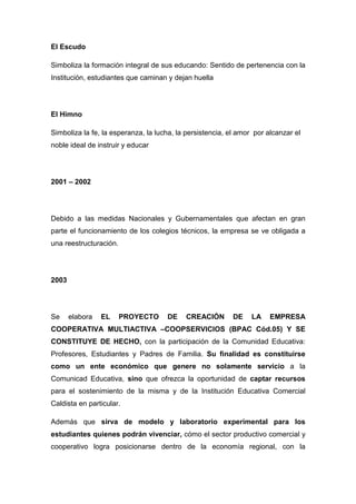 El Escudo

Simboliza la formación integral de sus educando: Sentido de pertenencia con la
Institución, estudiantes que caminan y dejan huella




El Himno

Simboliza la fe, la esperanza, la lucha, la persistencia, el amor por alcanzar el
noble ideal de instruir y educar




2001 – 2002




Debido a las medidas Nacionales y Gubernamentales que afectan en gran
parte el funcionamiento de los colegios técnicos, la empresa se ve obligada a
una reestructuración.




2003




Se     elabora   EL     PROYECTO     DE    CREACIÓN        DE    LA    EMPRESA
COOPERATIVA MULTIACTIVA –COOPSERVICIOS (BPAC Cód.05) Y SE
CONSTITUYE DE HECHO, con la participación de la Comunidad Educativa:
Profesores, Estudiantes y Padres de Familia. Su finalidad es constituirse
como un ente económico que genere no solamente servicio a la
Comunicad Educativa, sino que ofrezca la oportunidad de captar recursos
para el sostenimiento de la misma y de la Institución Educativa Comercial
Caldista en particular.

Además que sirva de modelo y laboratorio experimental para los
estudiantes quienes podrán vivenciar, cómo el sector productivo comercial y
cooperativo logra posicionarse dentro de la economía regional, con la
 
