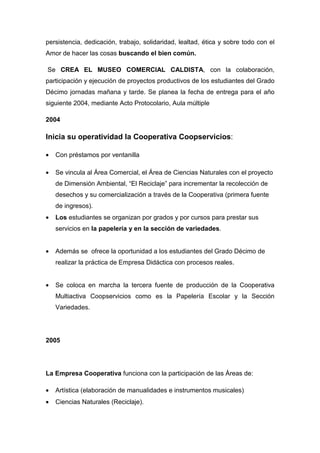 persistencia, dedicación, trabajo, solidaridad, lealtad, ética y sobre todo con el
Amor de hacer las cosas buscando el bien común.

Se CREA EL MUSEO COMERCIAL CALDISTA, con la colaboración,
participación y ejecución de proyectos productivos de los estudiantes del Grado
Décimo jornadas mañana y tarde. Se planea la fecha de entrega para el año
siguiente 2004, mediante Acto Protocolario, Aula múltiple

2004

Inicia su operatividad la Cooperativa Coopservicios:

•   Con préstamos por ventanilla

•   Se vincula al Área Comercial, el Área de Ciencias Naturales con el proyecto
    de Dimensión Ambiental, “El Reciclaje” para incrementar la recolección de
    desechos y su comercialización a través de la Cooperativa (primera fuente
    de ingresos).
•   Los estudiantes se organizan por grados y por cursos para prestar sus
    servicios en la papelería y en la sección de variedades.


•   Además se ofrece la oportunidad a los estudiantes del Grado Décimo de
    realizar la práctica de Empresa Didáctica con procesos reales.


•   Se coloca en marcha la tercera fuente de producción de la Cooperativa
    Multiactiva Coopservicios como es la Papelería Escolar y la Sección
    Variedades.




2005




La Empresa Cooperativa funciona con la participación de las Áreas de:

•   Artística (elaboración de manualidades e instrumentos musicales)
•   Ciencias Naturales (Reciclaje).
 