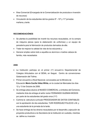 •   Área Comercial (Encargada de la Comercialización de productos e inversión
    de recursos)
•   Vinculación de los estudiantes del los grados 9º - 10º y 11º jornadas
    mañana y tarde.




RECOMENDACIÓNES

•   Se plantea la posibilidad de invertir los recursos recaudados, en la compra
    de máquina planas (para la elaboración de uniformes) y un equipo de
    panadería para la fabricación de productos derivados de ella.
•   Tratar de mejorar la calidad de vida de los educando y
•   Generar empleo sobre todo a aquellos ex alumnos o madres cabeza de
    familia, más necesitados




2006

•   La Institución participa en el primer (1° encuent ro Departamental de
                                            )
    Colegios Articulados con el SENA, en Ibagué. Centro de convenciones-
    Gobernación del Tolima.
•   Primer encuentro a Nivel Nacional, convocados por la Ministra de
    Educación María Cecilia Vélez White, en la ciudad de Manizales los días
    12 y 13 de Octubre de 2006.
•   Se entrega placa alusiva al MUSEO COMERCIAL y símbolos del Comercio,
    mediante Acta de entrega al señor rector FERNANDO GUZMAN MOSOS
    por parte de los estudiantes del grado once (11°
                                                   )
•   Culmina la estructura curricular PROCESADOR DE DATOS CONTABLES
    con la aprobación de dos estudiantes: YURI RODRGUEZ PULECIO J.M. y
    una estudiante de la jornada de la tarde.
•   Se hace entrega de los dineros recaudados por el desarrollo y ejecución de
    proyectos productivos a la Secretaría de la Institución en custodia, mientras
    se define su inversión
 