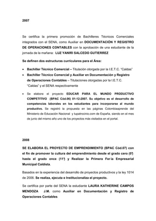 2007




Se certifica la primera promoción de Bachilleres Técnicos Comerciales
integrados con el SENA, como Auxiliar en DOCUMENTACIÓN Y REGISTRO
DE OPERACIONES CONTABLES con la aprobación de una estudiante de la
jornada de la mañana: LUZ YANIRI SALCEDO GUTIERREZ

Se definen dos estructuras curriculares para el Área:

•   Bachiller Técnico Comercial – Titulación otorgada por la I.E.T.C. “Caldas”
•   Bachiller Técnico Comercial y Auxiliar en Documentación y Registro
    de Operaciones Contables – Titulaciones otorgadas por la I.E.T.C.
    “Caldas” y el SENA respectivamente

•   Se   elabora    el   proyecto   EDUCAR    PARA     EL    MUNDO      PRODUCTIVO
    COMPETITIVO (BPAC Cód.06) 01-12-2007. Su objetivo es el desarrollo de
    competencias laborales en los estudiantes para incorporarse al mundo
    productivo. Se registró la propuesta en las páginas Colombiaaprende del
    Ministerio de Educación Nacional y tupatrocinio.com de España, siendo en el mes
    de junio del mismo año uno de los proyectos más visitados en el portal.




2008

SE ELABORA EL PROYECTO DE EMPRENDIMIENTO (BPAC Cód.07) con
el fin de promover la cultura del emprendimiento desde el grado cero (0°
                                                                       )
hasta el grado once (11° y Realizar la Primera Fer ia Empresarial
                       )
Municipal Caldista.

Basados en la experiencia del desarrollo de proyectos productivos y la ley 1014
de 2006. Se realiza, ejecuta e Institucionaliza el proyecto.

Se certifica por parte del SENA la estudiante LAURA KATHERINE CAMPOS
MENDOZA            J.M. como Auxiliar en Documentación y Registro de
Operaciones Contables
 