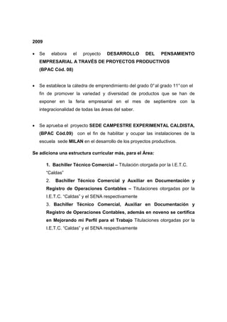 2009

•   Se        elabora   el   proyecto   DESARROLLO      DEL     PENSAMIENTO
    EMPRESARIAL A TRAVÉS DE PROYECTOS PRODUCTIVOS
    (BPAC Cód. 08)


•   Se establece la cátedra de emprendimiento del grado 0° al grado 11° con el
    fin de promover la variedad y diversidad de productos que se han de
    exponer en la feria empresarial en el mes de septiembre con la
    integracionalidad de todas las áreas del saber.


•   Se aprueba el proyecto SEDE CAMPESTRE EXPERIMENTAL CALDISTA,
    (BPAC Cód.09) con el fin de habilitar y ocupar las instalaciones de la
    escuela sede MILAN en el desarrollo de los proyectos productivos.

Se adiciona una estructura curricular más, para el Área:

         1. Bachiller Técnico Comercial – Titulación otorgada por la I.E.T.C.
         “Caldas”
         2.    Bachiller Técnico Comercial y Auxiliar en Documentación y
         Registro de Operaciones Contables – Titulaciones otorgadas por la
         I.E.T.C. “Caldas” y el SENA respectivamente
         3. Bachiller Técnico Comercial, Auxiliar en Documentación y
         Registro de Operaciones Contables, además en noveno se certifica
         en Mejorando mi Perfil para el Trabajo Titulaciones otorgadas por la
         I.E.T.C. “Caldas” y el SENA respectivamente
 