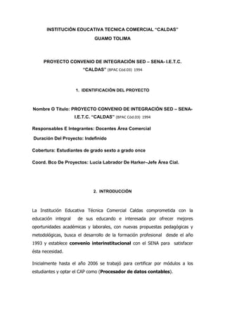 INSTITUCIÓN EDUCATIVA TECNICA COMERCIAL “CALDAS”
                              GUAMO TOLIMA




     PROYECTO CONVENIO DE INTEGRACIÓN SED – SENA- I.E.T.C.
                        “CALDAS” (BPAC Cód.03) 1994



                     1. IDENTIFICACIÓN DEL PROYECTO



Nombre O Titulo: PROYECTO CONVENIO DE INTEGRACIÓN SED – SENA-
                     I.E.T.C. “CALDAS” (BPAC Cód.03) 1994

Responsables E Integrantes: Docentes Área Comercial

Duración Del Proyecto: Indefinido

Cobertura: Estudiantes de grado sexto a grado once

Coord. Bco De Proyectos: Lucia Labrador De Harker–Jefe Área Cial.




                             2. INTRODUCCIÓN



La Institución Educativa Técnica Comercial Caldas comprometida con la
educación integral    de sus educando e interesada por ofrecer mejores
oportunidades académicas y laborales, con nuevas propuestas pedagógicas y
metodológicas, busca el desarrollo de la formación profesional desde el año
1993 y establece convenio interinstitucional con el SENA para satisfacer
ésta necesidad.

Inicialmente hasta el año 2006 se trabajó para certificar por módulos a los
estudiantes y optar el CAP como (Procesador de datos contables).
 