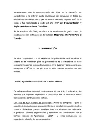 Posteriormente vino la reestructuración del SENA en la formación por
competencias y la anterior salida ocupacional por saturación en todos los
establecimientos comerciales y por no cumplir con éste requisito salió de la
oferta y fue reemplazada a partir del año 2007 por Documentación y
Registro de Operaciones Contables.

En la actualidad año 2009, se ofrece a los estudiantes del grado noveno la
posibilidad de ser certificados en la titulación Mejorando Mi Perfil Para El
Trabajo.




                              3. JUSTIFICACIÓN




Para dar cumplimiento con las exigencias del gobierno Nacional de iniciar la
cadena de la formación para la globalización de la educación, se hace
necesario integrarnos con una Institución de nivel Superior y para nuestro caso
escogimos el SENA por ser pioneros en este proceso formativo con esta
entidad.




 Marco Legal de la Articulación con la Media Técnica




Para el desarrollo de este punto es importante retomar la ley, los decretos y los
artículos que soportan legalmente la articulación con la educación media
técnica como a continuación se tipifican.

Ley 1165 de 1994 General de Educación: Articulo 32 parágrafo:           “para la
creación de instituciones de educación técnica o para la incorporación de otras
y para la oferta de programas, se deberá tener una infraestructura adecuada,
el personal    docente especializado y establecer una coordinación con el
Servicio Nacional de Aprendizaje – SENA – u            otras instituciones    de
capacitación laboral o del sector productivo “
 