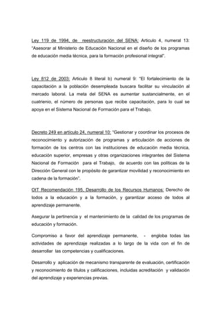 Ley 119 de 1994, de        reestructuración del SENA: Articulo 4, numeral 13:
“Asesorar al Ministerio de Educación Nacional en el diseño de los programas
de educación media técnica, para la formación profesional integral”.




Ley 812 de 2003: Articulo 8 literal b) numeral 9: “El fortalecimiento de la
capacitación a la población desempleada buscara facilitar su vinculación al
mercado laboral. La meta del SENA es aumentar sustancialmente, en el
cuatrienio, el número de personas que recibe capacitación, para lo cual se
apoya en el Sistema Nacional de Formación para el Trabajo.




Decreto 249 en artículo 24, numeral 10: “Gestionar y coordinar los procesos de
reconocimiento y autorización de programas y articulación de acciones de
formación de los centros con las instituciones de educación media técnica,
educación superior, empresas y otras organizaciones integrantes del Sistema
Nacional de Formación para el Trabajo, de acuerdo con las políticas de la
Dirección General con le propósito de garantizar movilidad y reconocimiento en
cadena de la formación”.

OIT Recomendación 195, Desarrollo de los Recursos Humanos: Derecho de
todos a la educación y a la formación, y garantizar acceso de todos al
aprendizaje permanente.

Asegurar la pertinencia y el mantenimiento de la calidad de los programas de
educación y formación.

Compromiso a favor del aprendizaje permanente,           -   engloba todas las
actividades de aprendizaje realizadas a lo largo de la vida con el fin de
desarrollar las competencias y cualificaciones.

Desarrollo y aplicación de mecanismo transparente de evaluación, certificación
y reconocimiento de títulos y calificaciones, incluidas acreditación y validación
del aprendizaje y experiencias previas.
 