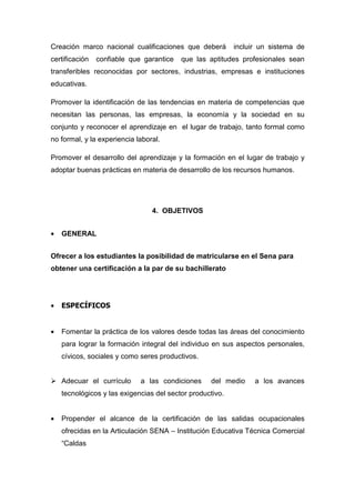 Creación marco nacional cualificaciones que deberá         incluir un sistema de
certificación   confiable que garantice   que las aptitudes profesionales sean
transferibles reconocidas por sectores, industrias, empresas e instituciones
educativas.

Promover la identificación de las tendencias en materia de competencias que
necesitan las personas, las empresas, la economía y la sociedad en su
conjunto y reconocer el aprendizaje en el lugar de trabajo, tanto formal como
no formal, y la experiencia laboral.

Promover el desarrollo del aprendizaje y la formación en el lugar de trabajo y
adoptar buenas prácticas en materia de desarrollo de los recursos humanos.




                                 4. OBJETIVOS


•   GENERAL


Ofrecer a los estudiantes la posibilidad de matricularse en el Sena para
obtener una certificación a la par de su bachillerato




•   ESPECÍFICOS


•   Fomentar la práctica de los valores desde todas las áreas del conocimiento
    para lograr la formación integral del individuo en sus aspectos personales,
    cívicos, sociales y como seres productivos.


    Adecuar el currículo     a las condiciones     del medio     a los avances
    tecnológicos y las exigencias del sector productivo.


•   Propender el alcance de la certificación de las salidas ocupacionales
    ofrecidas en la Articulación SENA – Institución Educativa Técnica Comercial
    “Caldas
 