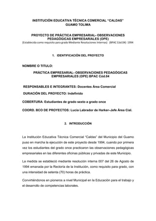 INSTITUCIÓN EDUCATIVA TÉCNICA COMERCIAL “CALDAS”
                          GUAMO TOLIMA


       PROYECTO DE PRÁCTICA EMPRESARIAL- OBSERVACIONES
              PEDAGÓGICAS EMPRESARIALES (OPE)
(Establecida como requisito para grado Mediante Resoluciones Internas) (BPAC Cód.04) 1994



                       1. IDENTIFICACIÓN DEL PROYECTO


NOMBRE O TITULO:

        PRÁCTICA EMPRESARIAL- OBSERVACIONES PEDAGÓGICAS
                 EMPRESARIALES (OPE) BPAC Cód.04


RESPONSABLES E INTEGRANTES: Docentes Área Comercial

DURACIÓN DEL PROYECTO: Indefinido

COBERTURA: Estudiantes de grado sexto a grado once

COORD. BCO DE PROYECTOS: Lucia Labrador de Harker–Jefe Área Cial.



                                 2. INTRODUCCIÓN



La Institución Educativa Técnica Comercial “Caldas” del Municipio del Guamo
puso en marcha la ejecución de este proyecto desde 1994, cuando por primera
vez los estudiantes del grado once practicaron las observaciones pedagógicas
empresariales en las diferentes oficinas públicas y privadas de este Municipio.

La medida se estableció mediante resolución interna 007 del 26 de Agosto de
1994 emanada por la Rectoría de la Institución, como requisito para grado, con
una intensidad de setenta (70) horas de práctica.

Convirtiéndonos en pioneros a nivel Municipal en la Educación para el trabajo y
el desarrollo de competencias laborales.
 