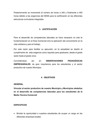 Posteriormente se incrementó el número de horas a 240 y finalmente a 440
horas debido a las exigencias del SENA para la certificación en las diferentes
estructuras curriculares integradas.




                               3. JUSTIFICACIÓN



Para el desarrollo de competencias laborales se hace necesario no solo la
fundamentación en el Área Comercial sino la aplicación del conocimiento en la
vida cotidiana y para el trabajo.

Por esta razón para facilitar su ejecución, en la actualidad se diseñó el
cumplimiento de esta exigencia como requisito para graduarse, desde el grado
sexto hasta el grado once.

Convirtiéndose       así       en       OBSERVACIONES        PEDAGÓGICAS
EMPRESARIALES, de gran importancia para los estudiantes y el sector
productivo de nuestro Municipio.




                                    4. OBJETIVOS


GENERAL

Vincular al sector productivo de nuestro Municipio y Municipios aledaños
en el desarrollo de competencias laborales para los estudiantes de la
Media Técnica Comercial




ESPECIFICOS



•   Brindar la oportunidad a nuestros estudiantes de ocupar un cargo en las
    diferentes empresas locales.
 