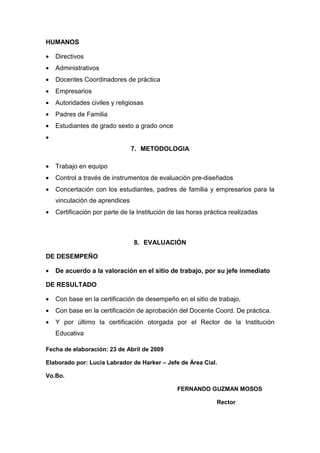 HUMANOS

•   Directivos
•   Administrativos
•   Docentes Coordinadores de práctica
•   Empresarios
•   Autoridades civiles y religiosas
•   Padres de Familia
•   Estudiantes de grado sexto a grado once
•
                                7. METODOLOGIA

•   Trabajo en equipo
•   Control a través de instrumentos de evaluación pre-diseñados
•   Concertación con los estudiantes, padres de familia y empresarios para la
    vinculación de aprendices
•   Certificación por parte de la Institución de las horas práctica realizadas



                                8. EVALUACIÓN

DE DESEMPEÑO

•   De acuerdo a la valoración en el sitio de trabajo, por su jefe inmediato

DE RESULTADO

•   Con base en la certificación de desempeño en el sitio de trabajo,
•   Con base en la certificación de aprobación del Docente Coord. De práctica.
•   Y por último la certificación otorgada por el Rector de la Institución
    Educativa

Fecha de elaboración: 23 de Abril de 2009

Elaborado por: Lucia Labrador de Harker – Jefe de Área Cial.

Vo.Bo.

                                                FERNANDO GUZMAN MOSOS

                                                               Rector
 