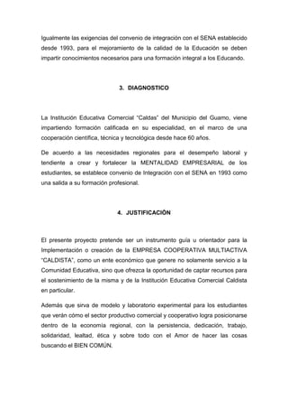 Igualmente las exigencias del convenio de integración con el SENA establecido
desde 1993, para el mejoramiento de la calidad de la Educación se deben
impartir conocimientos necesarios para una formación integral a los Educando.




                              3. DIAGNOSTICO




La Institución Educativa Comercial “Caldas” del Municipio del Guamo, viene
impartiendo formación calificada en su especialidad, en el marco de una
cooperación científica, técnica y tecnológica desde hace 60 años.

De acuerdo a las necesidades regionales para el desempeño laboral y
tendiente a crear y fortalecer la MENTALIDAD EMPRESARIAL de los
estudiantes, se establece convenio de Integración con el SENA en 1993 como
una salida a su formación profesional.




                             4. JUSTIFICACIÓN



El presente proyecto pretende ser un instrumento guía u orientador para la
Implementación o creación de la EMPRESA COOPERATIVA MULTIACTIVA
“CALDISTA”, como un ente económico que genere no solamente servicio a la
Comunidad Educativa, sino que ofrezca la oportunidad de captar recursos para
el sostenimiento de la misma y de la Institución Educativa Comercial Caldista
en particular.

Además que sirva de modelo y laboratorio experimental para los estudiantes
que verán cómo el sector productivo comercial y cooperativo logra posicionarse
dentro de la economía regional, con la persistencia, dedicación, trabajo,
solidaridad, lealtad, ética y sobre todo con el Amor de hacer las cosas
buscando el BIEN COMÚN.
 