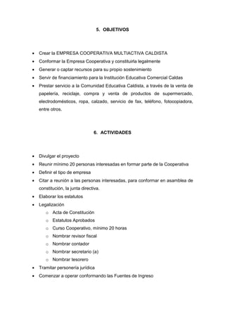 5. OBJETIVOS




•   Crear la EMPRESA COOPERATIVA MULTIACTIVA CALDISTA
•   Conformar la Empresa Cooperativa y constituirla legalmente
•   Generar o captar recursos para su propio sostenimiento
•   Servir de financiamiento para la Institución Educativa Comercial Caldas
•   Prestar servicio a la Comunidad Educativa Caldista, a través de la venta de
    papelería, reciclaje, compra y venta de productos de supermercado,
    electrodomésticos, ropa, calzado, servicio de fax, teléfono, fotocopiadora,
    entre otros.




                                 6. ACTIVIDADES




•   Divulgar el proyecto
•   Reunir mínimo 20 personas interesadas en formar parte de la Cooperativa
•   Definir el tipo de empresa
•   Citar a reunión a las personas interesadas, para conformar en asamblea de
    constitución, la junta directiva.
•   Elaborar los estatutos
•   Legalización
       o Acta de Constitución
       o Estatutos Aprobados
       o Curso Cooperativo, mínimo 20 horas
       o Nombrar revisor fiscal
       o Nombrar contador
       o Nombrar secretario (a)
       o Nombrar tesorero
•   Tramitar personería jurídica
•   Comenzar a operar conformando las Fuentes de Ingreso
 