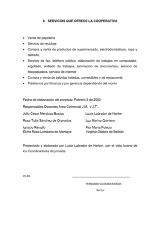 8. SERVICIOS QUE OFRECE LA COOPERATIVA




•   Venta de papelería
•   Servicio de reciclaje
•   Compra y venta de productos de supermercado, electrodomésticos, ropa y
    calzado.
•   Servicio de fax, teléfono público, elaboración de trabajos en computador,
    argollado, anillado de trabajos, laminación de documentos, servicio de
    fotocopiadora, servicio de internet
•   Compra y venta de bebidas heladas, comestibles y de restaurante
•   Préstamos por libranza y por gerencia dependiendo del monto




Fecha de elaboración del proyecto: Febrero 3 de 2003

Responsables Docentes Área Comercial J.M. y J.T.

Julio Cesar Mendoza Bustos                  Lucia Labrador de Harker

Rosa Tulia Sánchez de Granados               Luz Marina Quintero

Ignacio Rengifo                              Flor María Pulecio
Elvira Rosa Lombana de Montoya               Virginia Otálora de Beltrán



Presentado y elaborado por Lucia Labrador de Harker, con el visto bueno de
los Coordinadores de jornada.




Vo.Bo.                              _______________________________________

                                             FERNANDO GUZMAN MOSOS

                                                    Rector
 