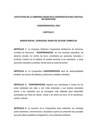 ESTATUTOS DE LA EMPRESA DIDACTICA COOPERATIVA MULTIACTIVA
                      DE SERVICIOS


                            “COOPSERVICIOS LTDA”


                                   CAPITULO I



        RAZON SOCIAL, DURACION, RADIO DE ACCION, DOMICILIO



ARTÍCULO 1: La Empresa Didáctica Cooperativa Multiactiva de Servicios
Limitada se denomina        “COOPSERVICOS”, es una empresa asociativa, de
derecho privado, sin ánimo de lucro, constituida por personas naturales y
jurídicas, creada con el objetivo de prestar servicios a los asociados y otras
personas naturales y jurídicas, donde tiene su radio de acción.



ARTICULO 2: La Cooperativa COOPSERVICIOS será de responsabilidad
limitada, de número de afiliados y patrimonio variable e ilimitado.




ARTICULO 3:          COOPSERVICIOS regulará sus actividades a través de los
actos realizados por esta, o con otras empresas y sus propios asociados
previo a los requisitos que se consagran más adelante para desarrollar
actividades con fines de interés social y sin ánimo de lucro, en lo económico,
social y cultural.




ARTICULO 4: La duración de la Cooperativa será indefinida, sin embargo
podrá disolverse, transformarse y liquidarse cuando se presenten las causales
que para efecto establece la legislación y los presentes estatutos.
 
