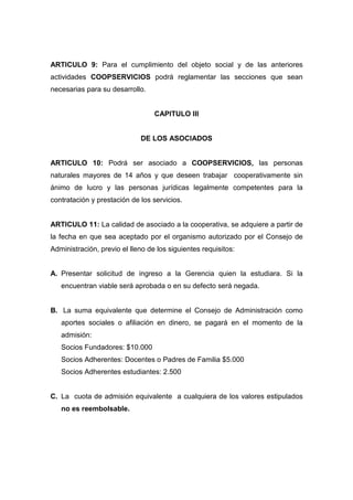 ARTICULO 9: Para el cumplimiento del objeto social y de las anteriores
actividades COOPSERVICIOS podrá reglamentar las secciones que sean
necesarias para su desarrollo.


                                  CAPITULO III


                             DE LOS ASOCIADOS


ARTICULO 10: Podrá ser asociado a COOPSERVICIOS, las personas
naturales mayores de 14 años y que deseen trabajar cooperativamente sin
ánimo de lucro y las personas jurídicas legalmente competentes para la
contratación y prestación de los servicios.


ARTICULO 11: La calidad de asociado a la cooperativa, se adquiere a partir de
la fecha en que sea aceptado por el organismo autorizado por el Consejo de
Administración, previo el lleno de los siguientes requisitos:


A. Presentar solicitud de ingreso a la Gerencia quien la estudiara. Si la
   encuentran viable será aprobada o en su defecto será negada.


B. La suma equivalente que determine el Consejo de Administración como
   aportes sociales o afiliación en dinero, se pagará en el momento de la
   admisión:
   Socios Fundadores: $10.000
   Socios Adherentes: Docentes o Padres de Familia $5.000
   Socios Adherentes estudiantes: 2.500


C. La cuota de admisión equivalente a cualquiera de los valores estipulados
   no es reembolsable.
 