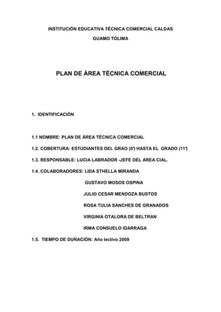INSTITUCIÓN EDUCATIVA TÉCNICA COMERCIAL CALDAS

                         GUAMO TOLIMA




          PLAN DE ÁREA TÉCNICA COMERCIAL




1. IDENTIFICACIÓN




1.1 NOMBRE: PLAN DE ÁREA TÉCNICA COMERCIAL

1.2. COBERTURA: ESTUDIANTES DEL GRAO (0° HASTA EL GRADO (11°
                                       )                   )

1.3. RESPONSABLE: LUCIA LABRADOR -JEFE DEL AREA CIAL.

1.4. COLABORADORES: LIDA STHELLA MIRANDA

                      GUSTAVO MOSOS OSPINA

                     JULIO CESAR MENDOZA BUSTOS

                     ROSA TULIA SANCHES DE GRANADOS

                     VIRGINIA OTALORA DE BELTRAN

                     IRMA CONSUELO IDARRAGA

1.5. TIEMPO DE DURACIÓN: Año lectivo 2009
 