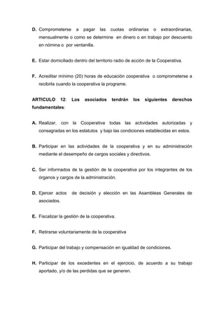D. Comprometerse      a   pagar    las   cuotas    ordinarias   o   extraordinarias,
   mensualmente o como se determine en dinero o en trabajo por descuento
   en nómina o por ventanilla.


E. Estar domiciliado dentro del territorio radio de acción de la Cooperativa.


F. Acreditar mínimo (20) horas de educación cooperativa o comprometerse a
   recibirla cuando la cooperativa la programe.


ARTICULO      12:   Los    asociados     tendrán     los   siguientes    derechos
fundamentales:


A. Realizar, con la Cooperativa todas las actividades autorizadas y
   consagradas en los estatutos y bajo las condiciones establecidas en estos.


B. Participar en las actividades de la cooperativa y en su administración
   mediante el desempeño de cargos sociales y directivos.


C. Ser informados de la gestión de la cooperativa por los integrantes de los
   órganos y cargos de la administración.


D. Ejercer actos    de decisión y elección en las Asambleas Generales de
   asociados.


E. Fiscalizar la gestión de la cooperativa.


F. Retirarse voluntariamente de la cooperativa


G. Participar del trabajo y compensación en igualdad de condiciones.


H. Participar de los excedentes en el ejercicio, de acuerdo a su trabajo
   aportado, y/o de las perdidas que se generen.
 