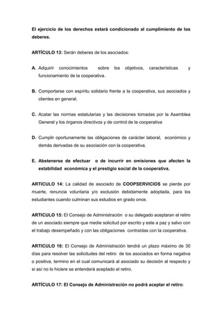 El ejercicio de los derechos estará condicionado al cumplimiento de los
deberes.


ARTÍCULO 13: Serán deberes de los asociados:


A. Adquirir   conocimientos       sobre    los   objetivos,   características   y
   funcionamiento de la cooperativa.


B. Comportarse con espíritu solidario frente a la cooperativa, sus asociados y
   clientes en general.


C. Acatar las normas estatutarias y las decisiones tomadas por la Asamblea
   General y los órganos directivos y de control de la cooperativa


D. Cumplir oportunamente las obligaciones de carácter laboral, económico y
   demás derivadas de su asociación con la cooperativa.


E. Abstenerse de efectuar        o de incurrir en omisiones que afecten la
   estabilidad económica y el prestigio social de la cooperativa.


ARTICULO 14: La calidad de asociado de COOPSERVICIOS se pierde por
muerte, renuncia voluntaria y/o exclusión debidamente adoptada, para los
estudiantes cuando culminan sus estudios en grado once.


ARTICULO 15: El Consejo de Administración o su delegado aceptaran el retiro
de un asociado siempre que medie solicitud por escrito y este a paz y salvo con
el trabajo desempeñado y con las obligaciones contraídas con la cooperativa.


ARTICULO 16: El Consejo de Administración tendrá un plazo máximo de 30
días para resolver las solicitudes del retiro de los asociados en forma negativa
o positiva, termino en el cual comunicará al asociado su decisión al respecto y
si así no lo hiciere se entenderá aceptado el retiro.


ARTÍCULO 17: El Consejo de Administración no podrá aceptar el retiro:
 