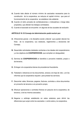 A. Cuando éste afecte el número mínimo de asociados necesarios para la
   constitución de la cooperativa, se reduzca el capital mínimo que para el
   funcionamiento de la cooperativa se establece más adelante
B. Cuando el retiro proceda de confabulaciones o indisciplinas o tenga tales
   propósitos, que afecten los trabajos contratados.
C. Cuando el asociado se encuentre en algunas de las causales de exclusión.


ARTÍCULO 18: El Consejo de Administración podrá excluir por:


A. Infracciones graves a la disciplina social y laboral que puedan desviar los
   fines   de la cooperativa, sus estatutos, reglamentos y decisiones del
   Consejo.


B. Desarrollar actividades desleales contrarias a los ideales del cooperativismo
   y a los objetivos de COOPSERVICIOS, que compitan en desigualdad.


C. Servirse de COOPSERVICIOS en beneficio o provecho indebido, propio o
   de terceros.


D. Entregar a la cooperativa bienes de procedencia fraudulenta.


E. Falsedad o reticencia en los documentos, anexos a la hoja de vida y en los
   informes que la cooperativa requiere para prestar los servicios.


F. Descontar vales, libranzas, pagares, facturas, contratos u otros documentos
   en provecho de terceros o en provecho propio.


G. Efectuar operaciones o contratos ficticios en perjuicio de la cooperativa, de
   terceros, o de los mismos asociados.


H. Negarse a arbitraje establecido en estos estatutos para dirimir las
   diferencias que surjan entre los asociados o entre estos y la cooperativa.
 