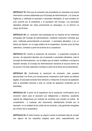 ARTICULO 19: Para que la exclusión sea procedente es necesaria una previa
información sumaria adelantada por el Consejo de Administración y la Junta de
Vigilancia y notificada al asociado o asociados afectados, la cual constara en
acta suscrita por el presidente y el secretario del Consejo. Los asociados
afectados deberán ser oídos previamente en descargos, en un término no
mayor de 30 días.


ARTICULO 20: La exclusión será aprobada por la mayoría de los miembros
principales del Consejo de Administración, mediante resolución motivada que
será notificada personalmente al asociado o asociados afectados, o en un
efecto por fijación en un lugar público de la cooperativa durante cinco (5) días
calendario, contados a partir de la fecha de su expedición.


ARTICULO 21: Contra la resolución de exclusión o suspensión procede el
recurso de reposición elevado, por el asociado o asociados afectados, ante el
Consejo de Administración, con el objeto que se aclare, modifique o revoque la
decisión tomada. El Consejo de Administración resolverá el recurso dentro de
los quince (15) días calendario contados a partir de la fecha de la presentación.


ARTICULO 22: Confirmada la resolución de exclusión, esta quedara
ejecutoriada o en firme y en consecuencia, empezará a surtir todos sus efectos
legales. El asociado excluido tiene derecho a interponer el recurso de apelación
ante la Asamblea General o ante un comité de apelación nombrado por la
Asamblea.


ARTICULO 23: A partir de la expedición de la resolución confirmatoria de la
exclusión cesan para el asociado sus obligaciones y derechos, quedando
vigente las obligaciones por anticipo de contratos que consten en póliza de
cumplimiento     o cualquier otro documento, debidamente firmado por el
asociado en su calidad de tal, antes de ser excluido, y las garantías otorgadas
por el favor de la cooperativa.


ARTICULO 24: El retiro forzoso se origina cuando el asociado deja de cumplir
con alguno de los requisitos exigidos para serlo; especialmente, por
 
