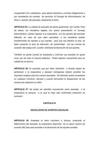 incapacidad civil y estatutaria para ejercer derechos y contraer obligaciones o
por cancelación de contrato de servicios; el Consejo de Administración, de
oficio o petición del asociado, declarando el retiro.


ARTICULO 25: La calidad de asociado de pierde igualmente por muerte. Para
tal efecto, los herederos legales con previa presentación al Consejo
Administrativo, podrán ingresar a la cooperativa con los aportes del asociado
fallecido; en caso de que sean asociados, a los herederos podrán
transferírseles los aportes a sus cuentas; para que sea efectivo el acto, se
debe presentar el acta de defunción, de conformidad          con las normas de
sucesión del código civil, o podrá solicitarse la devolución de sus aportes.


También se pierde cuando es estudiante y culminan sus estudios en grado
once, por ser esta un recurso didáctico. Podrá ingresar nuevamente pero en
calidad de ex alumno.


ARTICULO 26: El asociado que por retiro voluntario          o forzoso dejare de
pertenecer a la cooperativa y deseare reintegrarse deberá acreditar los
requisitos exigidos para los nuevos asociados. Tal admisión podrá concederse
en cualquier momento, siempre y cuando demuestre la desaparición de las
causas que originaron su retiro.


ARTICULO 27: No podrá ser admitido nuevamente como asociado                    a la
cooperativa la persona      a la cual le haya sido confirmada resolución de
exclusión.


                                   CAPITULO IV


                   DEVOLUCION DE APORTES SOCIALES




ARTICULO 28: Aceptado el retiro voluntario o forzoso, producido el
fallecimiento del asociado, la cooperativa dispondrá de un plazo máximo de
noventa (90) días para proceder a la devolución de los aportes sociales.
 