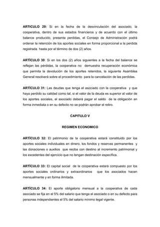 ARTICULO 29: Si en la fecha de la desvinculación del asociado, la
cooperativa, dentro de sus estados financieros y de acuerdo con el último
balance producido, presenta perdidas, el Consejo de Administración podrá
ordenar la retención de los aportes sociales en forma proporcional a la perdida
registrada hasta por el término de dos (2) años.


ARTÍCULO 30: Si en los dos (2) años siguientes a la fecha del balance se
reflejan las pérdidas, la cooperativa no demuestra recuperación económica
que permita la devolución de los aportes retenidos, la siguiente Asamblea
General resolverá sobre el procedimiento para la cancelación de las perdidas.


ARTÍCULO 31: Las deudas que tenga el asociado con la cooperativa y que
haya perdido su calidad como tal, si el valor de la deuda es superior al valor de
los aportes sociales, el asociado deberá pagar el saldo de la obligación en
forma inmediata o en su defecto no se podrán aprobar el retiro.


                                 CAPITULO V


                           REGIMEN ECONOMICO


ARTÍCULO 32: El patrimonio de la cooperativa estará constituido por los
aportes sociales individuales en dinero, los fondos y reservas permanentes y
las donaciones o auxilios que reciba con destino al incremento patrimonial y
los excedentes del ejercicio que no tengan destinación específica.


ARTÍCULO 33: El capital social de la cooperativa estará compuesto por los
aportes sociales ordinarios y extraordinarios       que los asociados hacen
mensualmente y en forma ilimitada.


ARTÍCULO 34: El aporte obligatorio mensual a la cooperativa de cada
asociado se fija en el 5% del salario que tenga el asociado o en su defecto para
personas independientes el 5% del salario mínimo legal vigente.
 