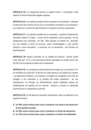 ARTICULO 35: La cooperativa tendrá un capital mínimo e irreducible a 300
salarios mínimos mensuales legales vigentes.


ARTICULO 36: Los aportes sociales de los asociados se acreditaran mediante
el descuento por nómina de los que se encuentran vinculados a una empresa o
por medio de un recibo de caja firmado por el tesorero (a) de la cooperativa.


ARTÍCULO 37: Los aportes sociales de los asociados quedaran directamente
afectados desde su origen a favor de la cooperativa como garantía de las
obligaciones que contraiga con ella. Tales aportes no podrán ser gravados
por sus titulares a favor de terceros, serán inembargables y solo podrán
cederse a otros asociados o personas con la aprobación del Consejo de
Administración.


ARTÍCULO 38: Ningún asociado, en su calidad de persona natural, podrá
tener más del 10 %, y las personas jurídicas asociadas no podrán tener más
del 40% de los aportes sociales de la cooperativa.


ARTÍCULO 39: La cooperativa tendrá ejercicios anuales que se cerraran el 31
de diciembre de cada año. Al término de cada ejercicio se cortarán las cuentas
y se elaborará el balance, el inventario y el estado de resultados: Con el fin de
proteger a los asociados a la perdida del poder adquisitivo              de sus
aportaciones, el Consejo de Administración podrá establecer planes de
revalorización de aportes de los mismos        siempre y cuando la capacidad
económica de la cooperativa lo permita.


ARTÍCULO 40: Si del ejercicio resultaren excedentes, estos se aplicarán de la
siguiente manera:


A. Un 20% como mínimo para crear y mantener una reserva de protección
   de los aportes sociales.
B. Un 20% como mínimo para crear y mantener un fondo de educación.
C. Un 10% como mínimo para crear y mantener un fondo de solidaridad
 