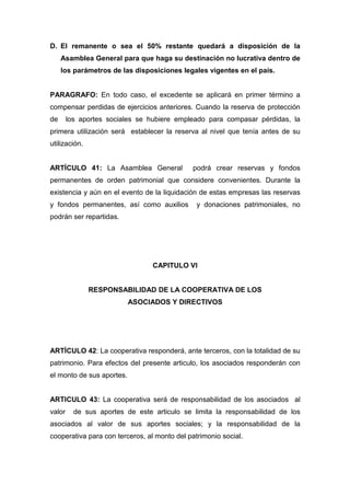 D. El remanente o sea el 50% restante quedará a disposición de la
     Asamblea General para que haga su destinación no lucrativa dentro de
     los parámetros de las disposiciones legales vigentes en el país.


PARAGRAFO: En todo caso, el excedente se aplicará en primer término a
compensar perdidas de ejercicios anteriores. Cuando la reserva de protección
de      los aportes sociales se hubiere empleado para compasar pérdidas, la
primera utilización será establecer la reserva al nivel que tenía antes de su
utilización.


ARTÍCULO 41: La Asamblea General             podrá crear reservas y fondos
permanentes de orden patrimonial que considere convenientes. Durante la
existencia y aún en el evento de la liquidación de estas empresas las reservas
y fondos permanentes, así como auxilios        y donaciones patrimoniales, no
podrán ser repartidas.




                                 CAPITULO VI


               RESPONSABILIDAD DE LA COOPERATIVA DE LOS
                           ASOCIADOS Y DIRECTIVOS




ARTÍCULO 42: La cooperativa responderá, ante terceros, con la totalidad de su
patrimonio. Para efectos del presente articulo, los asociados responderán con
el monto de sus aportes.


ARTICULO 43: La cooperativa será de responsabilidad de los asociados al
valor     de sus aportes de este articulo se limita la responsabilidad de los
asociados al valor de sus aportes sociales; y la responsabilidad de la
cooperativa para con terceros, al monto del patrimonio social.
 