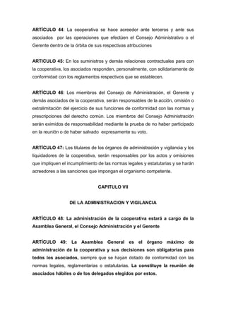 ARTÍCULO 44: La cooperativa se hace acreedor ante terceros y ante sus
asociados por las operaciones que efectúen el Consejo Administrativo o el
Gerente dentro de la órbita de sus respectivas atribuciones


ARTICULO 45: En los suministros y demás relaciones contractuales para con
la cooperativa, los asociados responden, personalmente, con solidariamente de
conformidad con los reglamentos respectivos que se establecen.


ARTÍCULO 46: Los miembros del Consejo de Administración, el Gerente y
demás asociados de la cooperativa, serán responsables de la acción, omisión o
extralimitación del ejercicio de sus funciones de conformidad con las normas y
prescripciones del derecho común. Los miembros del Consejo Administración
serán eximidos de responsabilidad mediante la prueba de no haber participado
en la reunión o de haber salvado expresamente su voto.


ARTÍCULO 47: Los titulares de los órganos de administración y vigilancia y los
liquidadores de la cooperativa, serán responsables por los actos y omisiones
que impliquen el incumplimiento de las normas legales y estatutarias y se harán
acreedores a las sanciones que impongan el organismo competente.


                                CAPITULO VII


                  DE LA ADMINISTRACION Y VIGILANCIA


ARTÍCULO 48: La administración de la cooperativa estará a cargo de la
Asamblea General, el Consejo Administración y el Gerente


ARTÍCULO 49: La Asamblea General es el órgano máximo de
administración de la cooperativa y sus decisiones son obligatorias para
todos los asociados, siempre que se hayan dotado de conformidad con las
normas legales, reglamentarias o estatutarias. La constituye la reunión de
asociados hábiles o de los delegados elegidos por estos.
 
