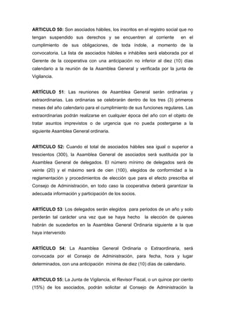 ARTICULO 50: Son asociados hábiles, los inscritos en el registro social que no
tengan suspendido sus derechos y se encuentren al corriente             en el
cumplimiento de sus obligaciones, de toda índole, a momento de la
convocatoria. La lista de asociados hábiles e inhábiles será elaborada por el
Gerente de la cooperativa con una anticipación no inferior al diez (10) días
calendario a la reunión de la Asamblea General y verificada por la junta de
Vigilancia.


ARTÍCULO 51: Las reuniones de Asamblea General serán ordinarias y
extraordinarias. Las ordinarias se celebrarán dentro de los tres (3) primeros
meses del año calendario para el cumplimiento de sus funciones regulares. Las
extraordinarias podrán realizarse en cualquier época del año con el objeto de
tratar asuntos imprevistos o de urgencia que no pueda postergarse a la
siguiente Asamblea General ordinaria.


ARTICULO 52: Cuando el total de asociados hábiles sea igual o superior a
trescientos (300), la Asamblea General de asociados será sustituida por la
Asamblea General de delegados. El número mínimo de delegados será de
veinte (20) y el máximo será de cien (100), elegidos de conformidad a la
reglamentación y procedimientos de elección que para el efecto prescriba el
Consejo de Administración, en todo caso la cooperativa deberá garantizar la
adecuada información y participación de los socios.


ARTÍCULO 53: Los delegados serán elegidos para periodos de un año y solo
perderán tal carácter una vez que se haya hecho       la elección de quienes
habrán de sucederlos en la Asamblea General Ordinaria siguiente a la que
haya intervenido


ARTÍCULO 54: La Asamblea General Ordinaria o Extraordinaria, será
convocada por el Consejo de Administración, para fecha, hora y lugar
determinados, con una anticipación mínima de diez (10) días de calendario.


ARTICULO 55: La Junta de Vigilancia, el Revisor Fiscal, o un quince por ciento
(15%) de los asociados, podrán solicitar al Consejo de Administración la
 